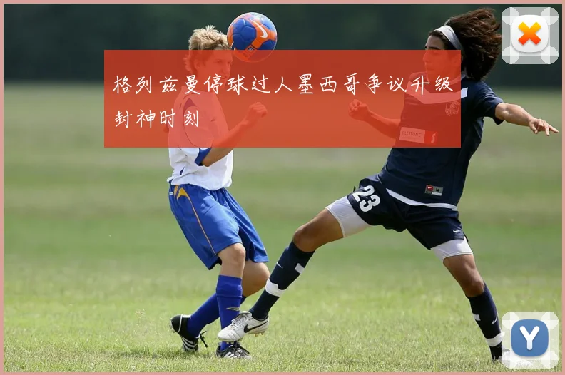 格列兹曼停球过人墨西哥争议升级封神时刻