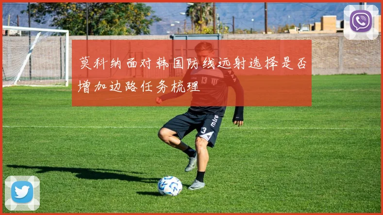 莫科纳面对韩国防线远射选择是否增加边路任务梳理