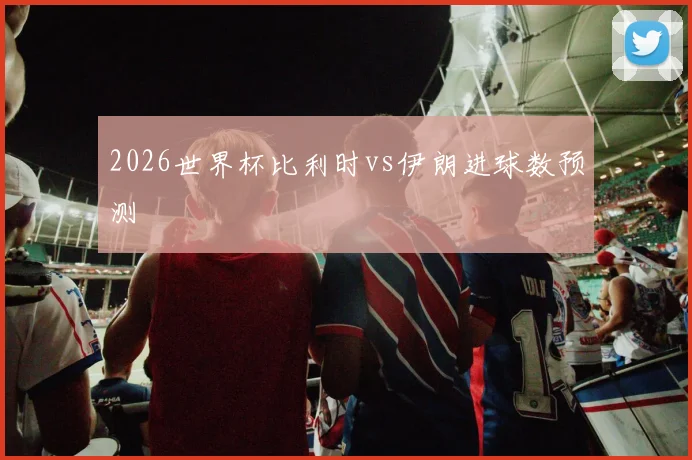 2026世界杯比利时vs伊朗进球数预测