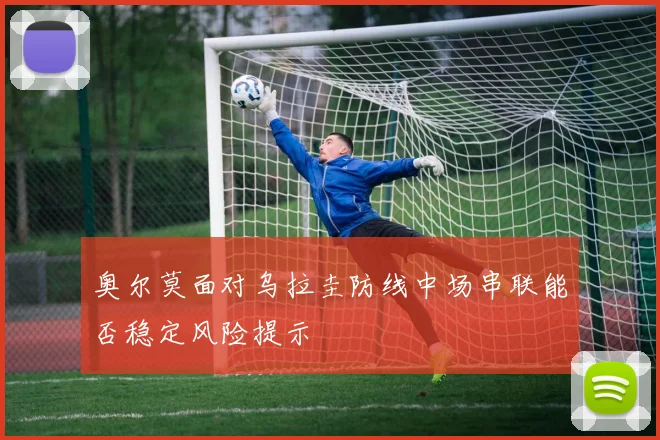 奥尔莫面对乌拉圭防线中场串联能否稳定风险提示