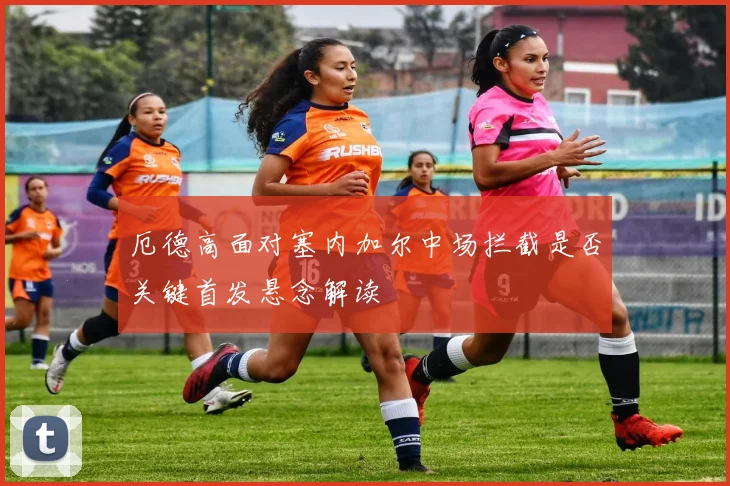 厄德高面对塞内加尔中场拦截是否关键首发悬念解读
