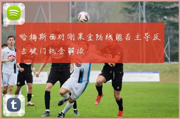 哈梅斯面对刚果金防线能否主导反击破门机会解读