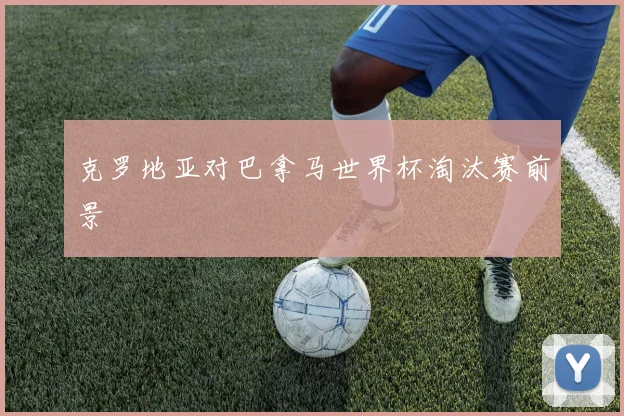 克罗地亚对巴拿马世界杯淘汰赛前景