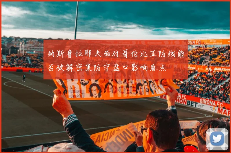 纳斯鲁拉耶夫面对哥伦比亚防线能否破解密集防守盘口影响看点