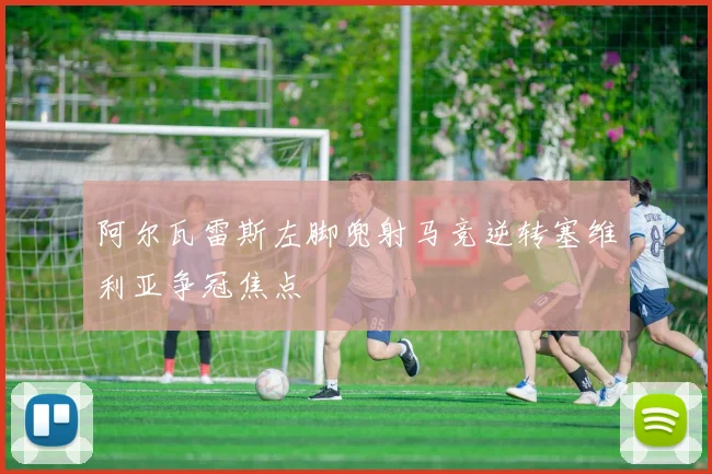 阿尔瓦雷斯左脚兜射马竞逆转塞维利亚争冠焦点