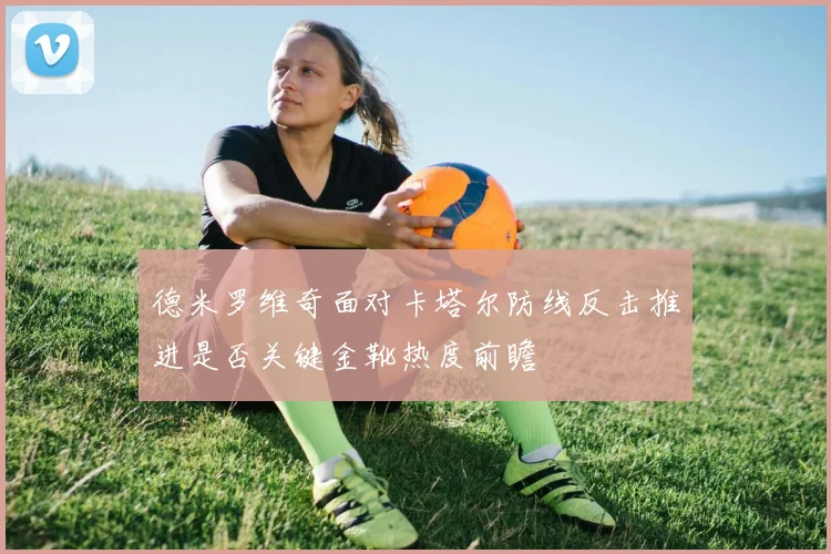 德米罗维奇面对卡塔尔防线反击推进是否关键金靴热度前瞻