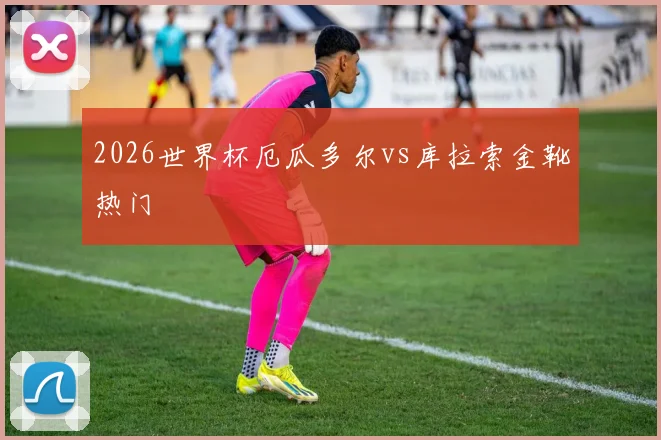 2026世界杯厄瓜多尔vs库拉索金靴热门