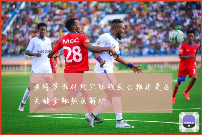 劳塔罗面对约旦防线反击推进是否关键金靴热度解析