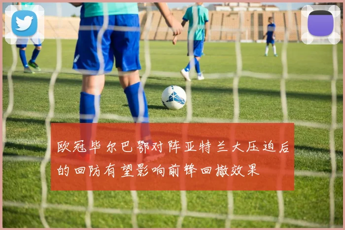 欧冠毕尔巴鄂对阵亚特兰大压迫后的回防有望影响前锋回撤效果