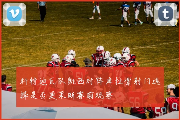 科特迪瓦队凯西对阵库拉索射门选择是否更果断赛前观察