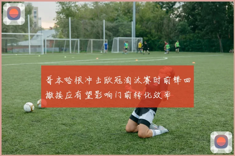 哥本哈根冲击欧冠淘汰赛时前锋回撤接应有望影响门前转化效率
