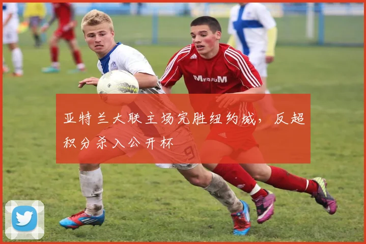亚特兰大联主场完胜纽约城，反超积分杀入公开杯