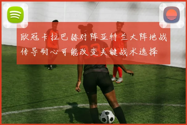 欧冠卡拉巴赫对阵亚特兰大阵地战传导耐心可能改变关键战术选择
