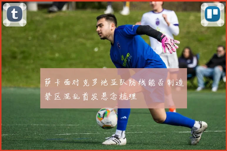 萨卡面对克罗地亚队防线能否制造禁区混乱首发悬念梳理