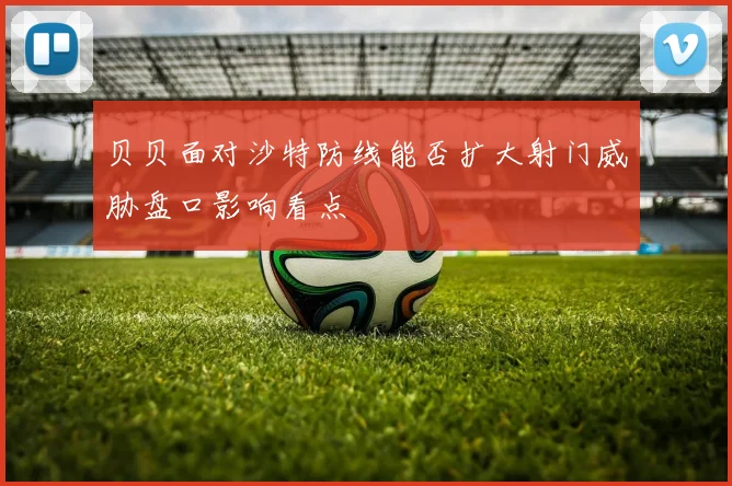 贝贝面对沙特防线能否扩大射门威胁盘口影响看点