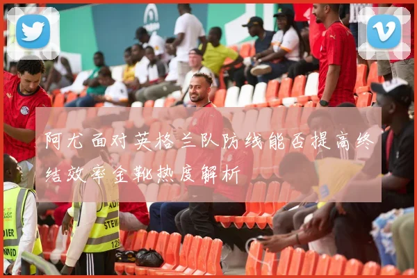 阿尤面对英格兰队防线能否提高终结效率金靴热度解析