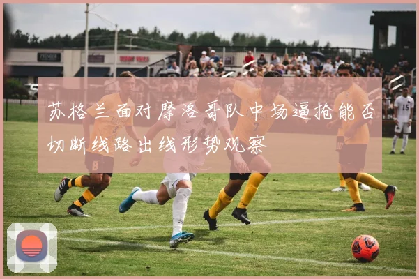 苏格兰面对摩洛哥队中场逼抢能否切断线路出线形势观察