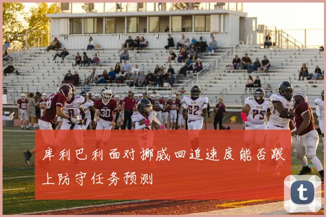 库利巴利面对挪威回追速度能否跟上防守任务预测