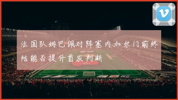 法国队姆巴佩对阵塞内加尔门前终结能否提升首发判断