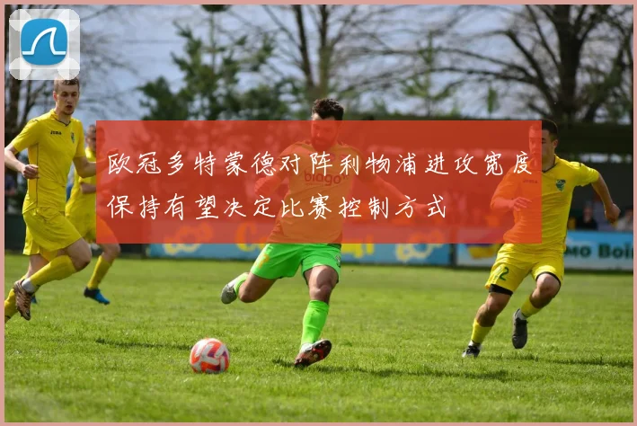 欧冠多特蒙德对阵利物浦进攻宽度保持有望决定比赛控制方式