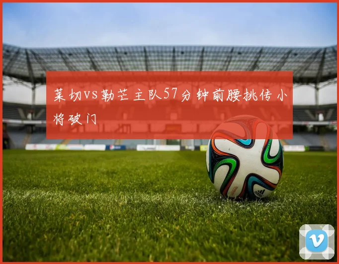 莱切vs勒芒主队57分钟前腰挑传小将破门