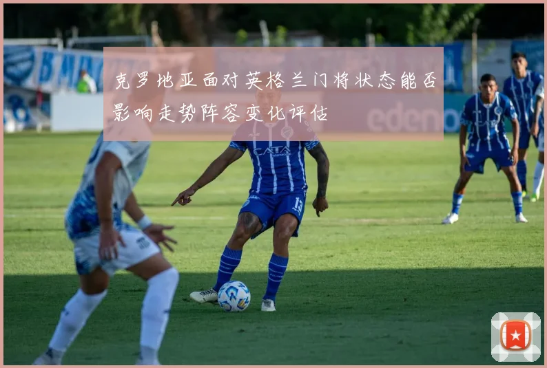 克罗地亚面对英格兰门将状态能否影响走势阵容变化评估