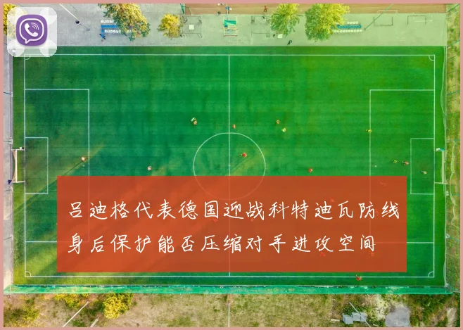 吕迪格代表德国迎战科特迪瓦防线身后保护能否压缩对手进攻空间
