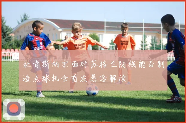 杜肯斯纳宗面对苏格兰防线能否制造点球机会首发悬念解读