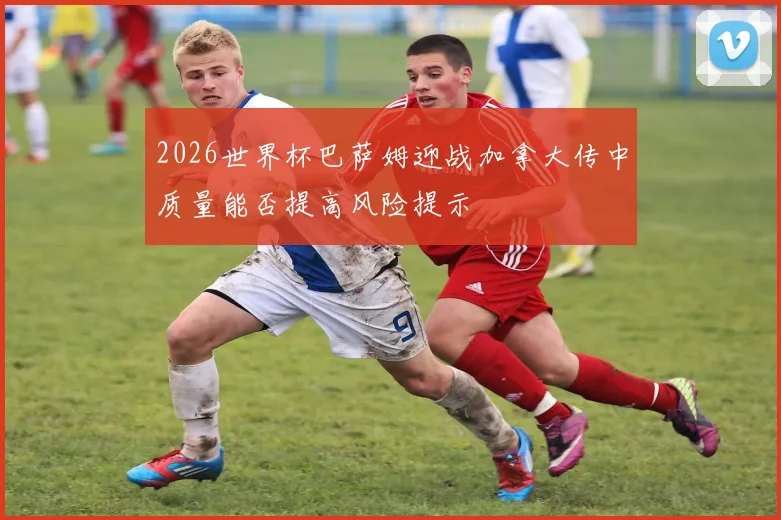 2026世界杯巴萨姆迎战加拿大传中质量能否提高风险提示