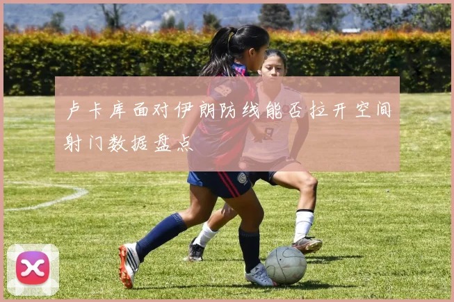 卢卡库面对伊朗防线能否拉开空间射门数据盘点