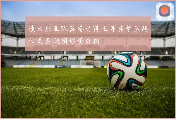 澳大利亚队苏塔对阵土耳其禁区跑位是否聪明形势分析