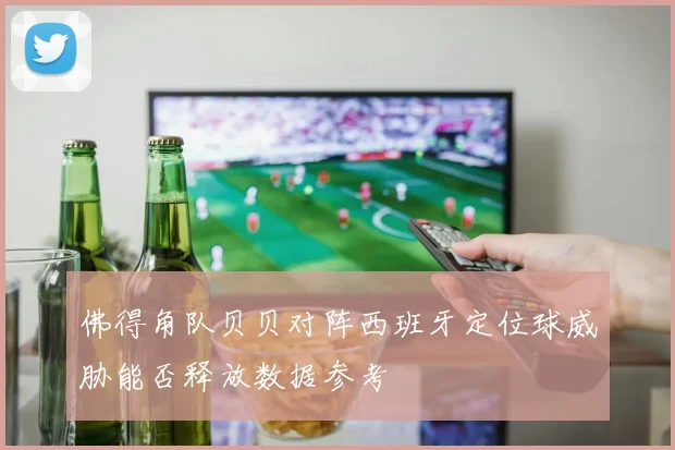 佛得角队贝贝对阵西班牙定位球威胁能否释放数据参考
