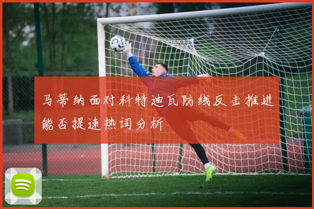 马蒂纳面对科特迪瓦防线反击推进能否提速热词分析