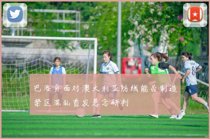 巴洛贡面对澳大利亚防线能否制造禁区混乱首发悬念研判